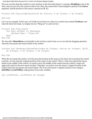 Visual Basic 6 Black Book:Advanced Form, Control, And Windows Registry Handling

The user can then drag the control to a new position on the form and release it, causing a DragDrop event in the
form, and you can move the control in that event. Here, the control that’s been dropped is passed in the Source
argument, and the position of the mouse is passed as (X, Y):

Private Sub Form_DragDrop(Source As Control, X As Single, Y As Single)

End Sub
Let’s see an example. In this case, we’ll add six text boxes to a form in a control array named Textboxes, and
when the form first loads, we display the text “Drag me” in each text box:

Private Sub Form_Load()
    For Each objText In Textboxes
         objText.Text = "Drag me"
    Next
End Sub
We also add a MouseDown event handler to the text box control array so we can start the dragging operation
when the user presses the mouse button in the control:

Private Sub Textboxes_MouseDown(Index As Integer, Button As Integer, Shift _
    As Integer, X As Single, Y As Single)

End Sub
When the user drops the control, we’ll be given the location of the mouse in the form, but to position the control
correctly, we also need the original position of the mouse in the control. That is, if the user pressed the mouse
button in the middle of the control, we need to move the middle of the control (not the control’s origin, the
upper-left corner) to the new mouse location. Therefore, we need to save the mouse’s original location in the
control when the user presses the mouse button. We’ll save the mouse’s original location in two integers,
intXOffset and intYOffset, making these form-wide variables:

Dim intXOffset, intYOffset As Integer




 http://24.19.55.56:8080/temp/ch280974-0977.html (3 of 3) [3/14/2001 2:09:08 AM]
 