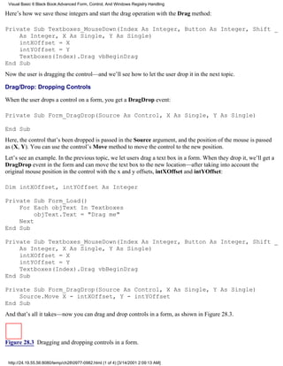 Visual Basic 6 Black Book:Advanced Form, Control, And Windows Registry Handling

Here’s how we save those integers and start the drag operation with the Drag method:

Private Sub Textboxes_MouseDown(Index As Integer, Button As Integer, Shift _
    As Integer, X As Single, Y As Single)
    intXOffset = X
    intYOffset = Y
    Textboxes(Index).Drag vbBeginDrag
End Sub
Now the user is dragging the control—and we’ll see how to let the user drop it in the next topic.

Drag/Drop: Dropping Controls

When the user drops a control on a form, you get a DragDrop event:

Private Sub Form_DragDrop(Source As Control, X As Single, Y As Single)

End Sub
Here, the control that’s been dropped is passed in the Source argument, and the position of the mouse is passed
as (X, Y). You can use the control’s Move method to move the control to the new position.
Let’s see an example. In the previous topic, we let users drag a text box in a form. When they drop it, we’ll get a
DragDrop event in the form and can move the text box to the new location—after taking into account the
original mouse position in the control with the x and y offsets, intXOffset and intYOffset:

Dim intXOffset, intYOffset As Integer

Private Sub Form_Load()
    For Each objText In Textboxes
         objText.Text = "Drag me"
    Next
End Sub

Private Sub Textboxes_MouseDown(Index As Integer, Button As Integer, Shift _
    As Integer, X As Single, Y As Single)
    intXOffset = X
    intYOffset = Y
    Textboxes(Index).Drag vbBeginDrag
End Sub

Private Sub Form_DragDrop(Source As Control, X As Single, Y As Single)
    Source.Move X - intXOffset, Y - intYOffset
End Sub
And that’s all it takes—now you can drag and drop controls in a form, as shown in Figure 28.3.



Figure 28.3 Dragging and dropping controls in a form.


 http://24.19.55.56:8080/temp/ch280977-0982.html (1 of 4) [3/14/2001 2:09:13 AM]
 
