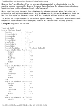 Visual Basic 6 Black Book:Advanced Form, Control, And Windows Registry Handling

However, there’s a problem here. When you move a text box to an entirely new location in the form, the
drag/drop operation goes smoothly. However, if you drag the text box just a short distance, that text box jumps
back to its original position when you release it—what’s going on?
Here’s what’s happening: if you drag the text box just a short distance and drop it, Visual Basic thinks you’re
dropping it on itself, and instead of triggering a form DragDrop event, it triggers a DragDrop event for the text
box itself. To complete our drag/drop example, we’ll take care of this “self-drop” problem in the next topic.
The code for this example, dragcontrols.frm version 1, appears in Listing 28.1. (Version 2, which is located in the
dragcontrols folder on this book’s accompanying CD-ROM, will take care of the “self-drop” problem.)
Listing 28.1 dragcontrols.frm version 1

VERSION 6.00
Begin VB.Form Form1
   Caption          =   "Form1"
   ClientHeight     =   3195
   ClientLeft       =   60
   ClientTop        =   345
   ClientWidth      =   4680
   LinkTopic        =   "Form1"
   ScaleHeight      =   3195
   ScaleWidth       =   4680
   StartUpPosition =    3 'Windows Default
   Begin VB.TextBox Textboxes
       Height         =     495
       Index          =     5
       Left           =     1920
       TabIndex       =     5
       Top            =     1920
       Width          =     1215
   End
   Begin VB.TextBox Textboxes
       Height         =     495
       Index          =     4
       Left           =     1920
       TabIndex       =     4
       Top            =     1200
       Width          =     1215
   End
   Begin VB.TextBox Textboxes
       Height         =     495
       Index          =     3
       Left           =     1920
       TabIndex       =     3
       Top            =     240
       Width          =     1215
   End
   Begin VB.TextBox Textboxes
       Height         =     495


 http://24.19.55.56:8080/temp/ch280977-0982.html (2 of 4) [3/14/2001 2:09:13 AM]
 