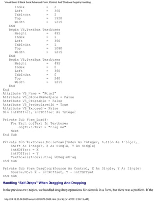 Visual Basic 6 Black Book:Advanced Form, Control, And Windows Registry Handling

          Index                         =       2
          Left                          =       360
          TabIndex                      =       2
          Top                           =       1920
          Width                         =       1215
    End
    Begin VB.TextBox Textboxes
        Height         =   495
        Index          =   1
        Left           =   360
        TabIndex       =   1
        Top            =   1080
        Width          =   1215
    End
    Begin VB.TextBox Textboxes
        Height         =   495
        Index          =   0
        Left           =   360
        TabIndex       =   0
        Top            =   240
        Width          =   1215
    End
End
Attribute VB_Name = "Form1"
Attribute VB_GlobalNameSpace = False
Attribute VB_Creatable = False
Attribute VB_PredeclaredId = True
Attribute VB_Exposed = False
Dim intXOffset, intYOffset As Integer

Private Sub Form_Load()
    For Each objText In Textboxes
         objText.Text = "Drag me"
    Next
End Sub

Private Sub Textboxes_MouseDown(Index As Integer, Button As Integer,_
    Shift As Integer, X As Single, Y As Single)
    intXOffset = X
    intYOffset = Y
    Textboxes(Index).Drag vbBeginDrag
End Sub

Private Sub Form_DragDrop(Source As Control, X As Single, Y As Single)
    Source.Move X - intXOffset, Y - intYOffset
End Sub

Handling “Self-Drops” When Dragging And Dropping

In the previous two topics, we handled drag/drop operations for controls in a form, but there was a problem. If the

 http://24.19.55.56:8080/temp/ch280977-0982.html (3 of 4) [3/14/2001 2:09:13 AM]
 
