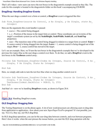 Visual Basic 6 Black Book:Advanced Form, Control, And Windows Registry Handling

That’s all it takes—now users can move the text boxes in the dragcontrols example around as they like. The
code for this example is located in the dragcontrols folder on this book’s accompanying CD-ROM.

Drag/Drop: Handling DragOver Events

When the user drags a control over a form or control, a DragOver event is triggered like this:

Sub Form_DragOver(source As Control, x As Single, y As Single, state As_
    Integer)
Here are the arguments this event handler is passed:
      • source—The control being dragged.
      • x, y—Position of the mouse in the target form or control. These coordinates are set in terms of the
      target’s coordinate system (as set by the ScaleHeight, ScaleWidth, ScaleLeft, and ScaleTop
      properties).
      • state—The transition state of the control being dragged in relation to a target form or control: Enter =
      0, source control is being dragged into the target; Leave = 1, source control is being dragged out of the
      target; Over = 2, source control has moved in the target.
Let’s see an example. Here, we’ll turn the text boxes in the dragcontrols example that we’ve developed in the
previous few topics blue as the user drags a control over them. To do that, we add a DragOver event to the
text boxes in the Textboxes control array:

Private Sub Textboxes_DragOver(Index As Integer, Source As Control, X As _
    Single, Y As Single, State As Integer)

End Sub
Here, we simply add code to turn the text box blue when we drag another control over it:

Private Sub Textboxes_DragOver(Index As Integer, Source As Control, X As _
    Single, Y As Single, State As Integer)
    Textboxes(Index).BackColor = RGB(0, 0, 255)
End Sub
And that’s it—now we’re handling DragOver events, as shown in Figure 28.4.



Figure 28.4 Handling DragOver events.

OLE Drag/Drop: Dragging Data

The Testing Department is on the phone again. A lot of new word processors are allowing users to drag data
from application to application—how about your new SuperDuperTextPro program? It’s not possible, you
say. Yes it is, they say, use OLE drag/drop.
In OLE drag/drop operations, you can let the user drag data between controls, and even between programs.
Here’s how it works: when the user presses the mouse button, you start the OLE drag operation with the

 http://24.19.55.56:8080/temp/ch280982-0986.html (1 of 3) [3/14/2001 2:09:18 AM]
 
