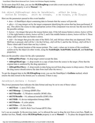 Visual Basic 6 Black Book:Advanced Form, Control, And Windows Registry Handling

To let users drop OLE data, you use the OLEDragDrop event (this event occurs only if the object’s
OLEDropMode property is set to Manual = 1):

Sub object_OLEDragDrop( data As DataObject,   effect As Long, _
   button As Integer,   shift As Integer,   x As Single, y As Single)
Here are the parameters passed to this event handler:
      • data—A DataObject object containing data in formats that the source will provide.
      • effect—A Long integer set by the target component identifying the action that has been performed, if
      any. This allows the source to take appropriate action if the component was moved. See the next list for
      the possible settings.
      • button—An integer that gives the mouse button state. If the left mouse button is down, button will be
      1; if the right button is down, button will be 2; and if the middle button is down, button will be 4. These
      values add if more than one button is down.
      • shift—An integer that gives the state of the Shift, Ctrl, and Alt keys when they are depressed. If the
      Shift key is pressed, shift will be 1; for the Ctrl key, shift will be 2; and for the Alt key, shift will be 4.
      These values add if more than one key is down.
      • x, y—The current location of the mouse pointer. The x and y values are in terms of the coordinate
      system set by the object (in other words, using the ScaleHeight, ScaleWidth, ScaleLeft, and ScaleTop
      properties).
Here are the possible values for the effect parameter:
      • vbDropEffectNone—0; drop target cannot accept the data.
      • vbDropEffectCopy—1; drop results in a copy of data from the source to the target. (Note that the
      original data is unaltered by the drag operation.)
      • vbDropEffectMove—2; drop results in data being moved from drag source to drop source. (Note that
      the drag source should remove the data from itself after the move.)
To get the dragged data in the OLEDragDrop event, you use the DataObject’s GetData method, which
returns the data stored in the format you’ve selected, if there is any:

DataObject.GetData ( format)
The format parameter here indicates the data format and may be set to one of these values:
      • vbCFText—1; text (TXT) files
      • vbCFBitmap—2; bitmap (BMP) files
      • vbCFMetafile—3; Windows metafile (WMF) files
      • vbCFEMetafile—14; enhanced metafile (EMF) files
      • vbCFDIB—8; device-independent bitmap (DIB)
      • vbCFPalette—9; color palette
      • vbCFFiles—15; list of files
      • vbCFRTF—-16639; Rich Text Format (RTF) files
Let’s see an example. In the previous topic, we’ve allowed the user to drag the text from a text box, Text1, to
another text box, Text2, whose OLEDropMode property is set to Manual = 1. To place the dropped data into


 http://24.19.55.56:8080/temp/ch280986-0990.html (1 of 4) [3/14/2001 2:09:20 AM]
 