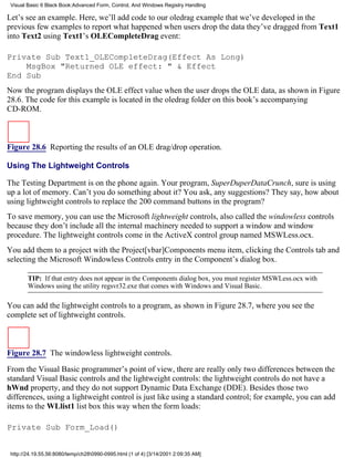 Visual Basic 6 Black Book:Advanced Form, Control, And Windows Registry Handling

Let’s see an example. Here, we’ll add code to our oledrag example that we’ve developed in the
previous few examples to report what happened when users drop the data they’ve dragged from Text1
into Text2 using Text1’s OLECompleteDrag event:

Private Sub Text1_OLECompleteDrag(Effect As Long)
    MsgBox "Returned OLE effect: " & Effect
End Sub
Now the program displays the OLE effect value when the user drops the OLE data, as shown in Figure
28.6. The code for this example is located in the oledrag folder on this book’s accompanying
CD-ROM.



Figure 28.6 Reporting the results of an OLE drag/drop operation.

Using The Lightweight Controls

The Testing Department is on the phone again. Your program, SuperDuperDataCrunch, sure is using
up a lot of memory. Can’t you do something about it? You ask, any suggestions? They say, how about
using lightweight controls to replace the 200 command buttons in the program?
To save memory, you can use the Microsoft lightweight controls, also called the windowless controls
because they don’t include all the internal machinery needed to support a window and window
procedure. The lightweight controls come in the ActiveX control group named MSWLess.ocx.
You add them to a project with the Project[vbar]Components menu item, clicking the Controls tab and
selecting the Microsoft Windowless Controls entry in the Component’s dialog box.

        TIP: If that entry does not appear in the Components dialog box, you must register MSWLess.ocx with
        Windows using the utility regsvr32.exe that comes with Windows and Visual Basic.

You can add the lightweight controls to a program, as shown in Figure 28.7, where you see the
complete set of lightweight controls.



Figure 28.7 The windowless lightweight controls.

From the Visual Basic programmer’s point of view, there are really only two differences between the
standard Visual Basic controls and the lightweight controls: the lightweight controls do not have a
hWnd property, and they do not support Dynamic Data Exchange (DDE). Besides those two
differences, using a lightweight control is just like using a standard control; for example, you can add
items to the WLlist1 list box this way when the form loads:

Private Sub Form_Load()


 http://24.19.55.56:8080/temp/ch280990-0995.html (1 of 4) [3/14/2001 2:09:35 AM]
 