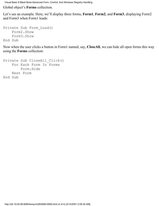 Visual Basic 6 Black Book:Advanced Form, Control, And Windows Registry Handling

Global object’s Forms collection.
Let’s see an example. Here, we’ll display three forms, Form1, Form2, and Form3, displaying Form2
and Form3 when Form1 loads:

Private Sub Form_Load()
    Form2.Show
    Form3.Show
End Sub
Now when the user clicks a button in Form1 named, say, CloseAll, we can hide all open forms this way
using the Forms collection:

Private Sub CloseAll_Click()
    For Each Form In Forms
        Form.Hide
    Next Form
End Sub




 http://24.19.55.56:8080/temp/ch280990-0995.html (4 of 4) [3/14/2001 2:09:35 AM]
 
