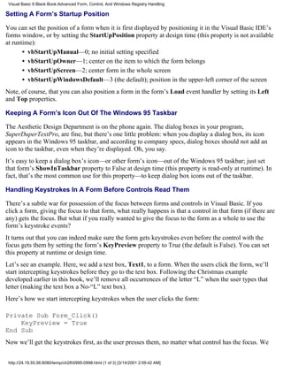 Visual Basic 6 Black Book:Advanced Form, Control, And Windows Registry Handling

Setting A Form’s Startup Position

You can set the position of a form when it is first displayed by positioning it in the Visual Basic IDE’s
forms window, or by setting the StartUpPosition property at design time (this property is not available
at runtime):
       • vbStartUpManual—0; no initial setting specified
       • vbStartUpOwner—1; center on the item to which the form belongs
       • vbStartUpScreen—2; center form in the whole screen
       • vbStartUpWindowsDefault—3 (the default); position in the upper-left corner of the screen
Note, of course, that you can also position a form in the form’s Load event handler by setting its Left
and Top properties.

Keeping A Form’s Icon Out Of The Windows 95 Taskbar

The Aesthetic Design Department is on the phone again. The dialog boxes in your program,
SuperDuperTextPro, are fine, but there’s one little problem: when you display a dialog box, its icon
appears in the Windows 95 taskbar, and according to company specs, dialog boxes should not add an
icon to the taskbar, even when they’re displayed. Oh, you say.
It’s easy to keep a dialog box’s icon—or other form’s icon—out of the Windows 95 taskbar; just set
that form’s ShowInTaskbar property to False at design time (this property is read-only at runtime). In
fact, that’s the most common use for this property—to keep dialog box icons out of the taskbar.

Handling Keystrokes In A Form Before Controls Read Them

There’s a subtle war for possession of the focus between forms and controls in Visual Basic. If you
click a form, giving the focus to that form, what really happens is that a control in that form (if there are
any) gets the focus. But what if you really wanted to give the focus to the form as a whole to use the
form’s keystroke events?
It turns out that you can indeed make sure the form gets keystrokes even before the control with the
focus gets them by setting the form’s KeyPreview property to True (the default is False). You can set
this property at runtime or design time.
Let’s see an example. Here, we add a text box, Text1, to a form. When the users click the form, we’ll
start intercepting keystrokes before they go to the text box. Following the Christmas example
developed earlier in this book, we’ll remove all occurrences of the letter “L” when the user types that
letter (making the text box a No-“L” text box).
Here’s how we start intercepting keystrokes when the user clicks the form:

Private Sub Form_Click()
    KeyPreview = True
End Sub
Now we’ll get the keystrokes first, as the user presses them, no matter what control has the focus. We


 http://24.19.55.56:8080/temp/ch280995-0998.html (1 of 3) [3/14/2001 2:09:42 AM]
 