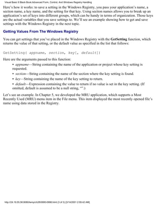 Visual Basic 6 Black Book:Advanced Form, Control, And Windows Registry Handling

Here’s how it works: to save a setting in the Windows Registry, you pass your application’s name, a
section name, a key name, and the setting for that key. Using section names allows you to break up an
application’s set of keys into different groups, which can be handy in terms of organization. Those keys
are the actual variables that you save settings to. We’ll see an example showing how to get and save
settings with the Windows Registry in the next topic.

Getting Values From The Windows Registry

You can get settings that you’ve placed in the Windows Registry with the GetSetting function, which
returns the value of that setting, or the default value as specified in the list that follows:

GetSetting( appname, section, key[, default])
Here are the arguments passed to this function:
      • appname—String containing the name of the application or project whose key setting is
      requested.
      • section—String containing the name of the section where the key setting is found.
      • key—String containing the name of the key setting to return.
      • default—Expression containing the value to return if no value is set in the key setting. (If
      omitted, default is assumed to be a null string, “”.)
Let’s see an example. In Chapter 5, we developed the MRU application, which supports a Most
Recently Used (MRU) menu item in the File menu. This item displayed the most recently opened file’s
name using data stored in the Registry.




 http://24.19.55.56:8080/temp/ch280995-0998.html (3 of 3) [3/14/2001 2:09:42 AM]
 