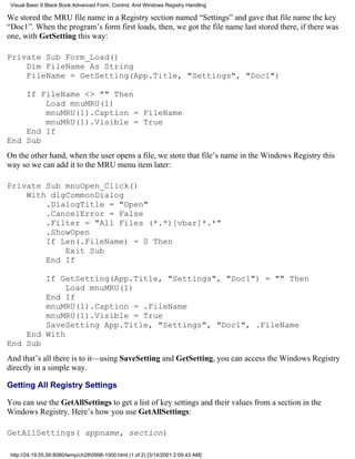 Visual Basic 6 Black Book:Advanced Form, Control, And Windows Registry Handling

We stored the MRU file name in a Registry section named “Settings” and gave that file name the key
“Doc1”. When the program’s form first loads, then, we got the file name last stored there, if there was
one, with GetSetting this way:

Private Sub Form_Load()
    Dim FileName As String
    FileName = GetSetting(App.Title, "Settings", "Doc1")

    If FileName <> "" Then
        Load mnuMRU(1)
        mnuMRU(1).Caption = FileName
        mnuMRU(1).Visible = True
    End If
End Sub
On the other hand, when the user opens a file, we store that file’s name in the Windows Registry this
way so we can add it to the MRU menu item later:

Private Sub mnuOpen_Click()
    With dlgCommonDialog
        .DialogTitle = "Open"
        .CancelError = False
        .Filter = "All Files (*.*)[vbar]*.*"
        .ShowOpen
        If Len(.FileName) = 0 Then
            Exit Sub
        End If

        If GetSetting(App.Title, "Settings", "Doc1") = "" Then
             Load mnuMRU(1)
        End If
        mnuMRU(1).Caption = .FileName
        mnuMRU(1).Visible = True
        SaveSetting App.Title, "Settings", "Doc1", .FileName
    End With
End Sub
And that’s all there is to it—using SaveSetting and GetSetting, you can access the Windows Registry
directly in a simple way.

Getting All Registry Settings

You can use the GetAllSettings to get a list of key settings and their values from a section in the
Windows Registry. Here’s how you use GetAllSettings:

GetAllSettings( appname, section)

 http://24.19.55.56:8080/temp/ch280998-1000.html (1 of 2) [3/14/2001 2:09:43 AM]
 
