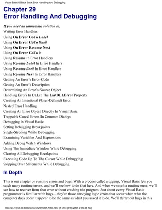 Visual Basic 6 Black Book:Error Handling And Debugging


Chapter 29
Error Handling And Debugging
If you need an immediate solution to:
Writing Error Handlers
Using On Error GoTo Label
Using On Error GoTo line#
Using On Error Resume Next
Using On Error GoTo 0
Using Resume In Error Handlers
Using Resume Label In Error Handlers
Using Resume line# In Error Handlers
Using Resume Next In Error Handlers
Getting An Error’s Error Code
Getting An Error’s Description
Determining An Error’s Source Object
Handling Errors In DLLs: The LastDLLError Property
Creating An Intentional (User-Defined) Error
Nested Error Handling
Creating An Error Object Directly In Visual Basic
Trappable Cancel Errors In Common Dialogs
Debugging In Visual Basic
Setting Debugging Breakpoints
Single-Stepping While Debugging
Examining Variables And Expressions
Adding Debug Watch Windows
Using The Immediate Window While Debugging
Clearing All Debugging Breakpoints
Executing Code Up To The Cursor While Debugging
Skipping Over Statements While Debugging

In Depth
This is our chapter on runtime errors and bugs. With a process called trapping, Visual Basic lets you
catch many runtime errors, and we’ll see how to do that here. And when we catch a runtime error, we’ll
see how to recover from that error without crashing the program. Just about every Visual Basic
programmer is familiar with bugs—they’re those annoying logic errors that occur when what the
computer does doesn’t appear to be the same as what you asked it to do. We’ll ferret out bugs in this

 http://24.19.55.56:8080/temp/ch291001-1007.html (1 of 5) [3/14/2001 2:09:48 AM]
 