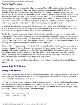 Visual Basic 6 Black Book:Error Handling And Debugging

Testing Your Programs

Before you release your programs for others to use, you’ll probably want to test them first. This can
involve a large investment of time—one that programmers are reluctant to make. It helps if you’re
smart in the way you go about testing your programs. For example, if your program operates on
numeric data, you should test the bounds of variable ranges—it’s easy to forget that the limits of Visual
Basic integers, which are only 2-byte variables, are –32,768 to 32,767. Entering values like those, or
values outside that range, can help test possible danger points. There is a bounds check you can
perform for every crucial variable in your program. (Of course, you should check mid-range values as
well, because a certain combination of values might give you unexpected errors.)
In addition, file operations are notorious for generating errors. What if the disk is full and you try to
write to it? What if the file the user wants to read in doesn’t exist? What if the output file turns out to
be read-only? You should address and check all these considerations.
Besides the inherent programming checks, determining the logic danger-points of a program is also
very important. For example, if your program has an array of data and you let the user average sections
of that data by entering the number of cells to average over, what would happen if the user entered a
value of 0? Or –100? Besides testing the software yourself, releasing beta versions of the software to be
tested by other programmers or potential users is often a good idea.
If you do a lot of programming, you’ll start to feel, sooner or later, that inevitably some user is going to
come up with exactly the bad data set or operation that will crash your program. You might even start
dreading the letters forwarded on to you from the Customer Relations Department. It’s far better to
catch all that before the program goes out the door, which is what beta testing your software is all
about. The longer you test your program under usual—and unusual—operating circumstances, the
more confidence you’ll have that things are going as they should.
That’s it for the overview of what’s in this chapter—now it’s time to turn to the Immediate Solutions
section.

Immediate Solutions
Writing Error Handlers

Visual Basic has specific built-in ways to handle runtime errors, called trappable errors. When such an
error occurs, you can direct the execution of your program to an error handler, which is a section of
code written specifically to deal with errors.
Let’s see an example to make this clearer. One area of programming very susceptible to runtime errors
is file handling; we’ll write our example here to open a file and display its contents in a text box—as
well as to handle file errors. When the user clicks a button, Command1, we can show an Open dialog
box using a Common Dialog control, CommonDialog1:

Private Sub Command1_Click()
    With CommonDialog1



 http://24.19.55.56:8080/temp/ch291007-1012.html (1 of 4) [3/14/2001 2:09:52 AM]
 