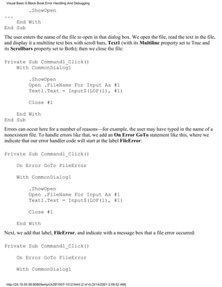 Visual Basic 6 Black Book:Error Handling And Debugging

               .ShowOpen
...
    End With
End Sub
The user enters the name of the file to open in that dialog box. We open the file, read the text in the file,
and display it a multiline text box with scroll bars, Text1 (with its Multiline property set to True and
its Scrollbars property set to Both); then we close the file:

Private Sub Command1_Click()
    With CommonDialog1

               .ShowOpen
               Open .FileName For Input As #1
               Text1.Text = Input$(LOF(1), #1)

               Close #1

    End With
End Sub
Errors can occur here for a number of reasons—for example, the user may have typed in the name of a
nonexistent file. To handle errors like that, we add an On Error GoTo statement like this, where we
indicate that our error handler code will start at the label FileError:

Private Sub Command1_Click()

       On Error GoTo FileError

       With CommonDialog1

               .ShowOpen
               Open .FileName For Input As #1
               Text1.Text = Input$(LOF(1), #1)

               Close #1

       End With
Next, we add that label, FileError, and indicate with a message box that a file error occurred:

Private Sub Command1_Click()

       On Error GoTo FileError

       With CommonDialog1

 http://24.19.55.56:8080/temp/ch291007-1012.html (2 of 4) [3/14/2001 2:09:52 AM]
 