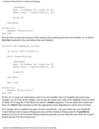 Visual Basic 6 Black Book:Error Handling And Debugging



               .ShowOpen
               Open .FileName For Input As #1
               Text1.Text = Input$(LOF(1), #1)

               Close #1

       End With

FileError:
    MsgBox "File Error"
End Sub
We also have to prevent execution of the normal code continuing into the error handler, so we add an
Exit Sub statement to the code before that error handler:

Private Sub Command1_Click()

       On Error GoTo FileError

       With CommonDialog1

               .ShowOpen
               Open .FileName For Input As #1
               Text1.Text = Input$(LOF(1), #1)

               Close #1

       End With

       Exit Sub

FileError:
    MsgBox "File Error"
End Sub
So far, we’ve used very rudimentary code in our error handler, but error handlers get much more
complex. As we’ll see in this chapter, you can get the actual error code of the trappable error (as listed
in Table 29.1) using the Visual Basic Err object’s Number property. You can make that number the
basis of a Select Case statement to take the appropriate action depending on which error occurred.
For example, here we handle two types of errors specifically—the case where the user clicked the
Cancel button in the Common Dialog (you must set the Common Dialog control’s CancelError
property to True for the Common Dialog control to generate an error when the user clicks the Cancel
button) and the File Not Found error:



 http://24.19.55.56:8080/temp/ch291007-1012.html (3 of 4) [3/14/2001 2:09:52 AM]
 
