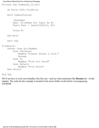 Visual Basic 6 Black Book:Error Handling And Debugging

Private Sub Command1_Click()

       On Error GoTo FileError

       With CommonDialog1

               .ShowOpen
               Open .FileName For Input As #1
               Text1.Text = Input$(LOF(1), #1)

               Close #1

       End With

       Exit Sub

FileError:
    Select Case Err.Number
        Case cdlCancel
            MsgBox "Please select a file."
            Resume
        Case 53
            MsgBox "File not found"
        Case Default
            MsgBox "File Error"
    End Select

End Sub
We’ll see how to write error handlers like this one—and see what statements like Resume do—in this
chapter. The code for this example is located in the errors folder on this book’s accompanying
CD-ROM.




 http://24.19.55.56:8080/temp/ch291007-1012.html (4 of 4) [3/14/2001 2:09:52 AM]
 