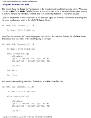 Visual Basic 6 Black Book:Error Handling And Debugging

Using On Error GoTo Label

The Visual Basic On Error GoTo statement is the foundation of handling trappable errors. When you
execute an On Error GoTo Label statement in your code, execution is transferred to the code starting
at Label if a trappable error has occurred. The code following that label is your error handler.
Let’s see an example to make this clear. In the previous topic, we executed a statement indicating that
our error handler code starts at the label FileError this way:

Private Sub Command1_Click()

       On Error GoTo FileError
...
Now if an error occurs, we’ll transfer program execution to the code that follows the label FileError.
That means that for all this code, error trapping is enabled:

Private Sub Command1_Click()

       On Error GoTo FileError

       With CommonDialog1
           .ShowOpen
           Open .FileName For Input As #1
           Text1.Text = Input$(LOF(1), #1)

               Close #1

       End With

       Exit Sub
...
The actual error-handling code itself follows the label FileError like this:

Private Sub Command1_Click()

       On Error GoTo FileError

       With CommonDialog1

               .ShowOpen
               Open .FileName For Input As #1
               Text1.Text = Input$(LOF(1), #1)

               Close #1

 http://24.19.55.56:8080/temp/ch291012-1016.html (1 of 4) [3/14/2001 2:09:55 AM]
 