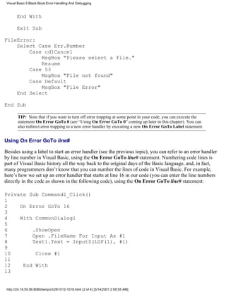 Visual Basic 6 Black Book:Error Handling And Debugging



       End With

       Exit Sub

FileError:
    Select Case Err.Number
        Case cdlCancel
            MsgBox "Please select a file."
            Resume
        Case 53
            MsgBox "File not found"
        Case Default
            MsgBox "File Error"
    End Select

End Sub

        TIP: Note that if you want to turn off error trapping at some point in your code, you can execute the
        statement On Error GoTo 0 (see “Using On Error GoTo 0” coming up later in this chapter). You can
        also redirect error trapping to a new error handler by executing a new On Error GoTo Label statement.


Using On Error GoTo line#

Besides using a label to start an error handler (see the previous topic), you can refer to an error handler
by line number in Visual Basic, using the On Error GoTo line# statement. Numbering code lines is
part of Visual Basic history all the way back to the original days of the Basic language, and, in fact,
many programmers don’t know that you can number the lines of code in Visual Basic. For example,
here’s how we set up an error handler that starts at line 16 in our code (you can enter the line numbers
directly in the code as shown in the following code), using the On Error GoTo line# statement:

Private Sub Command1_Click()
1
2    On Error GoTo 16
3
4    With CommonDialog1
5
6        .ShowOpen
7        Open .FileName For Input As #1
8        Text1.Text = Input$(LOF(1), #1)
9
10        Close #1
11
12    End With
13


 http://24.19.55.56:8080/temp/ch291012-1016.html (2 of 4) [3/14/2001 2:09:55 AM]
 
