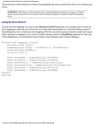 Visual Basic 6 Black Book:Error Handling And Debugging

The result here is that whichever of these four properties the active control does have is set, without any
errors.

        WARNING! Note, however, that code like this is not good programming form, of course; it’s better to
        check what the type of the active control is before setting its properties instead of simply disregarding
        errors.


Using On Error GoTo 0

To turn off error trapping, you can use the On Error GoTo 0 statement. For example, here we turn on
error trapping to catch the case where the user clicks the Cancel button in a Common Dialog control’s
Font dialog box, but we then turn error trapping off if the user did not press Cancel (to make the Cancel
button generate a trappable error, set the Common Dialog control’s CancelError property to True; this
is the standard way of catching the Cancel button when working with Common Dialogs):

Private Sub Command1_Click()
    On Error GoTo Cancel
    CommonDialog1.Flags = cdlCFBoth Or cdlCFEffects
    CommonDialog1.ShowFont
    On Error GoTo 0

    Text1.FontName = CommonDialog1.FontName
    Text1.FontBold = CommonDialog1.FontBold
    Text1.FontItalic = CommonDialog1.FontItalic
    Text1.FontUnderline = CommonDialog1.FontUnderline
    Text1.FontSize = CommonDialog1.FontSize
    Text1.FontName = CommonDialog1.FontName
Cancel:
End Sub




 http://24.19.55.56:8080/temp/ch291012-1016.html (4 of 4) [3/14/2001 2:09:55 AM]
 
