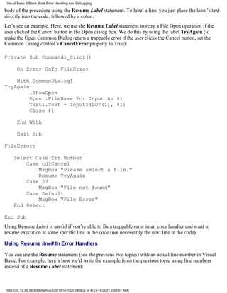 Visual Basic 6 Black Book:Error Handling And Debugging

body of the procedure using the Resume Label statement. To label a line, you just place the label’s text
directly into the code, followed by a colon.
Let’s see an example. Here, we use the Resume Label statement to retry a File Open operation if the
user clicked the Cancel button in the Open dialog box. We do this by using the label TryAgain (to
make the Open Common Dialog return a trappable error if the user clicks the Cancel button, set the
Common Dialog control’s CancelError property to True):

Private Sub Command1_Click()

       On Error GoTo FileError

    With CommonDialog1
TryAgain:
        .ShowOpen
        Open .FileName For Input As #1
        Text1.Text = Input$(LOF(1), #1)
        Close #1

       End With

       Exit Sub

FileError:

     Select Case Err.Number
         Case cdlCancel
             MsgBox "Please select a file."
             Resume TryAgain
         Case 53
             MsgBox "File not found"
         Case Default
             MsgBox "File Error"
     End Select

End Sub
Using Resume Label is useful if you’re able to fix a trappable error in an error handler and want to
resume execution at some specific line in the code (not necessarily the next line in the code).

Using Resume line# In Error Handlers

You can use the Resume statement (see the previous two topics) with an actual line number in Visual
Basic. For example, here’s how we’d write the example from the previous topic using line numbers
instead of a Resume Label statement:



 http://24.19.55.56:8080/temp/ch291016-1020.html (2 of 4) [3/14/2001 2:09:57 AM]
 