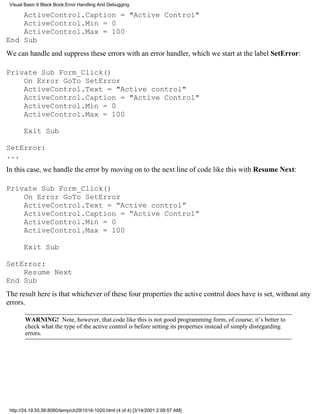 Visual Basic 6 Black Book:Error Handling And Debugging

    ActiveControl.Caption = "Active Control"
    ActiveControl.Min = 0
    ActiveControl.Max = 100
End Sub
We can handle and suppress these errors with an error handler, which we start at the label SetError:

Private Sub Form_Click()
    On Error GoTo SetError
    ActiveControl.Text = "Active control"
    ActiveControl.Caption = "Active Control"
    ActiveControl.Min = 0
    ActiveControl.Max = 100

       Exit Sub

SetError:
...
In this case, we handle the error by moving on to the next line of code like this with Resume Next:

Private Sub Form_Click()
    On Error GoTo SetError
    ActiveControl.Text = “Active control”
    ActiveControl.Caption = “Active Control”
    ActiveControl.Min = 0
    ActiveControl.Max = 100

       Exit Sub

SetError:
    Resume Next
End Sub
The result here is that whichever of these four properties the active control does have is set, without any
errors.

        WARNING! Note, however, that code like this is not good programming form, of course; it’s better to
        check what the type of the active control is before setting its properties instead of simply disregarding
        errors.




 http://24.19.55.56:8080/temp/ch291016-1020.html (4 of 4) [3/14/2001 2:09:57 AM]
 