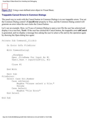Visual Basic 6 Black Book:Error Handling And Debugging




Figure 29.2 Using a user-defined error object in Visual Basic.

Trappable Cancel Errors In Common Dialogs

The usual way to work with the Cancel button in Common Dialogs is to use trappable errors. You set
the Common Dialog control’s CancelError property to True, and the Common Dialog control will
generate an error when the user clicks the Cancel button.
Let’s see an example. Here, we’ll use a Common Dialog to open a text file the user has selected and
display it in a text box, Text1. If the user has clicked the Cancel button, the trappable error cdlCancel
is generated, and we display a message box asking the user to select a file and try the operation again
by showing the Open dialog box again:

Private Sub Command1_Click()

       On Error GoTo FileError

       With CommonDialog1

               .ShowOpen
               Open .FileName For Input As #1
               Text1.Text = Input$(LOF(1), #1)

               Close #1

       End With

    Exit Sub
FileError:
    Select Case Err.Number
        Case cdlCancel
             MsgBox "Please select a file."
             Resume
        Case Default
             MsgBox "File Error"
    End Select

End Sub




 http://24.19.55.56:8080/temp/ch291024-1029.html (4 of 4) [3/14/2001 2:10:07 AM]
 