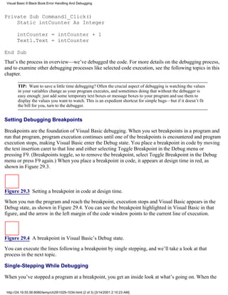 Visual Basic 6 Black Book:Error Handling And Debugging



Private Sub Command1_Click()
    Static intCounter As Integer

       intCounter = intCounter + 1
       Text1.Text = intCounter

End Sub
That’s the process in overview—we’ve debugged the code. For more details on the debugging process,
and to examine other debugging processes like selected code execution, see the following topics in this
chapter.

        TIP: Want to save a little time debugging? Often the crucial aspect of debugging is watching the values
        in your variables change as your program executes, and sometimes doing that without the debugger is
        easy enough: just add some temporary text boxes or message boxes to your program and use them to
        display the values you want to watch. This is an expedient shortcut for simple bugs—but if it doesn’t fit
        the bill for you, turn to the debugger.


Setting Debugging Breakpoints

Breakpoints are the foundation of Visual Basic debugging. When you set breakpoints in a program and
run that program, program execution continues until one of the breakpoints is encountered and program
execution stops, making Visual Basic enter the Debug state. You place a breakpoint in code by moving
the text insertion caret to that line and either selecting Toggle Breakpoint in the Debug menu or
pressing F9. (Breakpoints toggle, so to remove the breakpoint, select Toggle Breakpoint in the Debug
menu or press F9 again.) When you place a breakpoint in code, it appears at design time in red, as
shown in Figure 29.3.



Figure 29.3 Setting a breakpoint in code at design time.
When you run the program and reach the breakpoint, execution stops and Visual Basic appears in the
Debug state, as shown in Figure 29.4. You can see the breakpoint highlighted in Visual Basic in that
figure, and the arrow in the left margin of the code window points to the current line of execution.



Figure 29.4 A breakpoint in Visual Basic’s Debug state.

You can execute the lines following a breakpoint by single stepping, and we’ll take a look at that
process in the next topic.

Single-Stepping While Debugging

When you’ve stopped a program at a breakpoint, you get an inside look at what’s going on. When the

 http://24.19.55.56:8080/temp/ch291029-1034.html (2 of 3) [3/14/2001 2:10:23 AM]
 