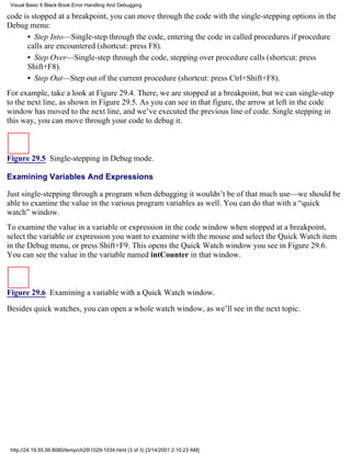 Visual Basic 6 Black Book:Error Handling And Debugging

code is stopped at a breakpoint, you can move through the code with the single-stepping options in the
Debug menu:
      • Step Into—Single-step through the code, entering the code in called procedures if procedure
      calls are encountered (shortcut: press F8).
      • Step Over—Single-step through the code, stepping over procedure calls (shortcut: press
      Shift+F8).
      • Step Out—Step out of the current procedure (shortcut: press Ctrl+Shift+F8).
For example, take a look at Figure 29.4. There, we are stopped at a breakpoint, but we can single-step
to the next line, as shown in Figure 29.5. As you can see in that figure, the arrow at left in the code
window has moved to the next line, and we’ve executed the previous line of code. Single stepping in
this way, you can move through your code to debug it.



Figure 29.5 Single-stepping in Debug mode.

Examining Variables And Expressions

Just single-stepping through a program when debugging it wouldn’t be of that much use—we should be
able to examine the value in the various program variables as well. You can do that with a “quick
watch” window.
To examine the value in a variable or expression in the code window when stopped at a breakpoint,
select the variable or expression you want to examine with the mouse and select the Quick Watch item
in the Debug menu, or press Shift+F9. This opens the Quick Watch window you see in Figure 29.6.
You can see the value in the variable named intCounter in that window.



Figure 29.6 Examining a variable with a Quick Watch window.
Besides quick watches, you can open a whole watch window, as we’ll see in the next topic.




 http://24.19.55.56:8080/temp/ch291029-1034.html (3 of 3) [3/14/2001 2:10:23 AM]
 