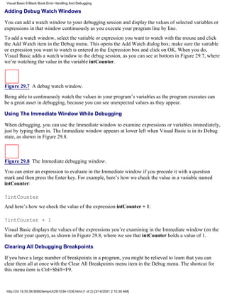 Visual Basic 6 Black Book:Error Handling And Debugging

Adding Debug Watch Windows

You can add a watch window to your debugging session and display the values of selected variables or
expressions in that window continuously as you execute your program line by line.
To add a watch window, select the variable or expression you want to watch with the mouse and click
the Add Watch item in the Debug menu. This opens the Add Watch dialog box; make sure the variable
or expression you want to watch is entered in the Expression box and click on OK. When you do,
Visual Basic adds a watch window to the debug session, as you can see at bottom in Figure 29.7, where
we’re watching the value in the variable intCounter.



Figure 29.7 A debug watch window.

Being able to continuously watch the values in your program’s variables as the program executes can
be a great asset in debugging, because you can see unexpected values as they appear.

Using The Immediate Window While Debugging

When debugging, you can use the Immediate window to examine expressions or variables immediately,
just by typing them in. The Immediate window appears at lower left when Visual Basic is in its Debug
state, as shown in Figure 29.8.



Figure 29.8 The Immediate debugging window.

You can enter an expression to evaluate in the Immediate window if you precede it with a question
mark and then press the Enter key. For example, here’s how we check the value in a variable named
intCounter:

?intCounter
And here’s how we check the value of the expression intCounter + 1:

?intCounter + 1
Visual Basic displays the values of the expressions you’re examining in the Immediate window (on the
line after your query), as shown in Figure 29.8, where we see that intCounter holds a value of 1.

Clearing All Debugging Breakpoints

If you have a large number of breakpoints in a program, you might be relieved to learn that you can
clear them all at once with the Clear All Breakpoints menu item in the Debug menu. The shortcut for
this menu item is Ctrl+Shift+F9.



 http://24.19.55.56:8080/temp/ch291034-1036.html (1 of 2) [3/14/2001 2:10:30 AM]
 