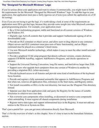 Visual Basic 6 Black Book:Deploying Your Program: Creating Setup Programs, Help Files, And Online Registration

The “Designed For Microsoft Windows” Logo

If you’re serious about your application and want to release it commercially, you might want to fulfill
the requirements for the Microsoft “Designed for Microsoft Windows” logo. To add this logo to your
application, that application must pass a fairly rigorous set of tests (you submit the application on a CD
for testing).
Even if you are not trying to get the logo, it’s worth taking a look at some of the requirements an
application must fill to get that logo, because they provide some insight into what Microsoft considers
good programming practice. For example, your application must:
      • Be a 32-bit multitasking program, stable and functional on all current versions of Windows
      and Windows NT.
      • Digitally sign ActiveX controls that it provides and support Authenticode signing of all its
      downloadable code.
      • Provide an OLE container or object server, and allow users to drag objects to any container.
      Object servers and OLE containers must pass tests of basic functionality, and an Object
      command must be placed on a container’s Insert menu.
      • Use new Microsoft installer technology, which makes it easy to meet the other install/uninstall
      requirements.
      • Provide a graphical 32-bit setup program that detects software versions, creates shortcuts,
      supports CD-ROM AutoPlay, supports Add/Remove Programs, and checks operations in
      advance.
      • Support the Universal Naming Convention, long file names, and hard drives larger than 2GB.
      • Support users who upgrade their computers from one version of Windows to another by
      providing a migration DLL (when necessary).
      • Provide keyboard access to all features and provide some kind of notification of the keyboard
      focus location.
      • Provide and register a fully automated uninstaller that appears in Add/Remove Programs and
      that when run, removes all application files, references in the Start menu, and Registry entries.
      • Not install executables or DLLs in the root directory, but must use the Program Files directory
      instead.
      • Separate user data from application code and query the Registry for the names of suitable
      directories in which to save user data.
      • Not overwrite core components when installing, or decrement or remove core components
      when uninstalling. It must register all shared components during installation.
      • Register native data types and support informational keys in the Registry. It must not add any
      entries to the Win.ini or System.ini files.
That’s just a partial list—you can get more information directly from Microsoft.
That’s it for the overview of what’s in this chapter. Now it’s time to turn to the Immediate Solutions
section.



 http://24.19.55.56:8080/temp/ch301041-1044.html (1 of 3) [3/14/2001 2:10:44 AM]
 