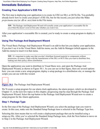 Visual Basic 6 Black Book:Deploying Your Program: Creating Setup Programs, Help Files, And Online Registration

Immediate Solutions
Creating Your Application’s EXE File

The first step in deploying your application is to create its EXE (or DLL or OCX) file. You probably
already know how to create your project’s EXE file, but for the record, you just select the Make
projectname.exe (or .dll or .ocx) item in the File menu.

        TIP: The Package And Deployment Wizard will actually create your application’s executable file for
        you if that file doesn’t exist (it first asks whether you want it to).

After your application’s executable file is created, you’re ready to create a setup program to deploy it
with.

Using The Package And Deployment Wizard

The Visual Basic Package And Deployment Wizard is an add-in that lets you deploy your application.
If you don’t see it in the Visual Basic Add-Ins menu, use the Add-In Manager (which appears in the
Add-Ins menu) to insert it in that menu.

        TIP: It’s important to make sure that you don’t distribute licensed material or components without
        permission, of course. Check with the manufacturer of the DLL or OCX files you want to distribute first,
        making sure their policy allows distribution.

Open the application you want to distribute in Visual Basic now, and open the Package And
Deployment Wizard, as shown in Figure 30.1. As you can see in that figure, there are several options
here: you can create a new setup program, deploy a setup package to a distribution site, or manage the
scripts you can use with this wizard.



Figure 30.1 The Package And Deployment Wizard.
We’ll create a setup program for our alarm clock application, the alarm project, which we developed in
Chapter 13, in the next few topics in this chapter, progressing step-by-step through the Package And
Deployment Wizard. Select the top button in the Package And Deployment Wizard now to create a
setup program for the Alarm application.

Step 1: Package Type

In the first step of the Package And Deployment Wizard, you select the package type you want to
create. In this case, make sure the Standard Setup Package item is selected in the Package Type box.
Selecting this item means that we will create a deployment package that can be installed using a
setup.exe file. After you’ve selected the Standard Setup Package item, click the Next button to move on
to Step 2 in the Package And Deployment Wizard.


 http://24.19.55.56:8080/temp/ch301041-1044.html (2 of 3) [3/14/2001 2:10:44 AM]
 