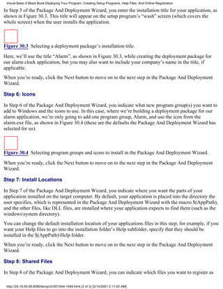Visual Basic 6 Black Book:Deploying Your Program: Creating Setup Programs, Help Files, And Online Registration

In Step 5 of the Package And Deployment Wizard, you enter the installation title for your application, as
shown in Figure 30.3. This title will appear on the setup program’s “wash” screen (which covers the
whole screen) when the user installs the application.



Figure 30.3 Selecting a deployment package’s installation title.

Here, we’ll use the title “Alarm”, as shown in Figure 30.3, while creating the deployment package for
our alarm clock application, but you may also want to include your company’s name in the title, if
applicable.
When you’re ready, click the Next button to move on to the next step in the Package And Deployment
Wizard.

Step 6: Icons

In Step 6 of the Package And Deployment Wizard, you indicate what new program group(s) you want to
add to Windows and the icons to use. In this case, where we’re building a deployment package for our
alarm application, we’re only going to add one program group, Alarm, and use the icon from the
alarm.exe file, as shown in Figure 30.4 (these are the defaults the Package And Deployment Wizard has
selected for us).



Figure 30.4 Selecting program groups and icons to install in the Package And Deployment Wizard.

When you’re ready, click the Next button to move on to the next step in the Package And Deployment
Wizard.

Step 7: Install Locations

In Step 7 of the Package And Deployment Wizard, you indicate where you want the parts of your
application installed on the target computer. By default, your application is placed into the directory the
user specifies, which is represented in the Package And Deployment Wizard with the macro $(AppPath),
and the other files, like DLL files, are installed where your application expects to find them (such as the
windowssystem directory).
You can change the default installation location of your applications files in this step; for example, if you
want your Help files to go into the installation folder’s Help subfolder, specify that they should be
installed in the $(AppPath)Help folder.
When you’re ready, click the Next button to move on to the next step in the Package And Deployment
Wizard.

Step 8: Shared Files

In Step 8 of the Package And Deployment Wizard, you can indicate which files you want to register as

 http://24.19.55.56:8080/temp/ch301044-1049.html (2 of 3) [3/14/2001 2:11:02 AM]
 