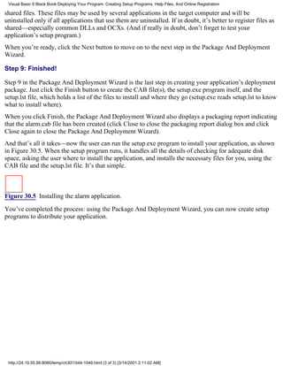 Visual Basic 6 Black Book:Deploying Your Program: Creating Setup Programs, Help Files, And Online Registration

shared files. These files may be used by several applications in the target computer and will be
uninstalled only if all applications that use them are uninstalled. If in doubt, it’s better to register files as
shared—especially common DLLs and OCXs. (And if really in doubt, don’t forget to test your
application’s setup program.)
When you’re ready, click the Next button to move on to the next step in the Package And Deployment
Wizard.

Step 9: Finished!

Step 9 in the Package And Deployment Wizard is the last step in creating your application’s deployment
package. Just click the Finish button to create the CAB file(s), the setup.exe program itself, and the
setup.lst file, which holds a list of the files to install and where they go (setup.exe reads setup.lst to know
what to install where).
When you click Finish, the Package And Deployment Wizard also displays a packaging report indicating
that the alarm.cab file has been created (click Close to close the packaging report dialog box and click
Close again to close the Package And Deployment Wizard).
And that’s all it takes—now the user can run the setup.exe program to install your application, as shown
in Figure 30.5. When the setup program runs, it handles all the details of checking for adequate disk
space, asking the user where to install the application, and installs the necessary files for you, using the
CAB file and the setup.lst file. It’s that simple.



Figure 30.5 Installing the alarm application.

You’ve completed the process: using the Package And Deployment Wizard, you can now create setup
programs to distribute your application.




 http://24.19.55.56:8080/temp/ch301044-1049.html (3 of 3) [3/14/2001 2:11:02 AM]
 