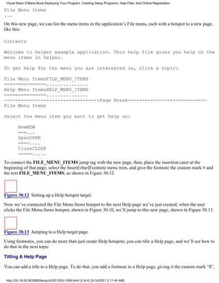 Visual Basic 6 Black Book:Deploying Your Program: Creating Setup Programs, Help Files, And Online Registration

File Menu Items
...
On this new page, we can list the menu items in the application’s File menu, each with a hotspot to a new page,
like this:

Contents

Welcome to helper example application. This help file gives you help on the
menu items in helper.

To get help for the menu you are interested in, click a topic:

File Menu ItemsFILE_MENU_ITEMS
===============...............
Help Menu ItemsHELP_MENU_ITEMS
===============...............
----------------------------------Page Break----------------------------
File Menu Items

Select the menu item you want to get help on:

        NewNEW
        ===...
        OpenOPEN
        ====....
        CloseCLOSE
        =====.....
To connect the FILE_MENU_ITEMS jump tag with the new page, then, place the insertion caret at the
beginning of that page, select the Insert[vbar]Footnote menu item, and give the footnote the custom mark # and
the text FILE_MENU_ITEMS, as shown in Figure 30.12.



Figure 30.12 Setting up a Help hotspot target.
Now we’ve connected the File Menu Items hotspot to the next Help page we’ve just created; when the user
clicks the File Menu Items hotspot, shown in Figure 30.10, we’ll jump to this new page, shown in Figure 30.13.



Figure 30.13 Jumping to a Help target page.
Using footnotes, you can do more than just create Help hotspots; you can title a Help page, and we’ll see how to
do that in the next topic.

Titling A Help Page

You can add a title to a Help page. To do that, you add a footnote to a Help page, giving it the custom mark “$”,

 http://24.19.55.56:8080/temp/ch301053-1058.html (3 of 4) [3/14/2001 2:11:44 AM]
 