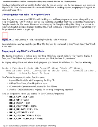 Visual Basic 6 Black Book:Deploying Your Program: Creating Setup Programs, Help Files, And Online Registration

Finally, we place the text we want to display when the pop-up appears into the new page, as also shown in
Figure 30.16. Now when the user clicks the underlined item in the Help system, the pop-up will appear, as
shown in Figure 30.15.

Compiling Help Files With The Help Workshop

Now that you’ve created your RTF file with the Help text and hotspots you want to use, along with your
Help project in the Help Workshop, how do you create the actual HLP file? You use the Help Workshop’s
Compile item in the File menu. That menu item brings up the Compile A Help File dialog box you see in
Figure 30.17; click Compile to create the Help file, which in the case of the example we’ve developed over
the previous few topics is helper.hlp.



Figure 30.17 The Compile A Help File dialog box in the Help Workshop.

Congratulations—you’ve created a new Help file. But how do you launch it from Visual Basic? We’ll look
at that next.

Displaying A Help File From Visual Basic

The Testing Department is calling. Your new Help file is very helpful, but now you’ve got to display it
from your Visual Basic application. Makes sense, you think, but how do you do that?
To display a Help file from a Visual Basic program, you can use the Windows API function WinHelp:

Declare Function WinHelp Lib "user32" Alias "WinHelpA" (ByVal_
   hwnd As Long, ByVal lpHelpFile As String, ByVal    wCommand As Long,_
     ByVal   dwData As Long) As Long
Here’s what the arguments to this function mean:
      • hwnd—Handle of the window opening the Help file
      • lpHelpFile—Name of the Help file to open
      • wCommand—Open command; see the list that follows
      • dwData—Additional data as required for the Help file opening operation
Here are the possible values you can use for the wCommand argument:
      • HELP_CONTEXT = &H1
      • HELP_QUIT = &H2
      • HELP_INDEX = &H3
      • HELP_CONTENTS = &H3&
      • HELP_HELPONHELP = &H4
      • HELP_SETINDEX = &H5
      • HELP_SETCONTENTS = &H5&
      • HELP_CONTEXTPOPUP = &H8&


 http://24.19.55.56:8080/temp/ch301058-1063.html (2 of 4) [3/14/2001 2:12:13 AM]
 