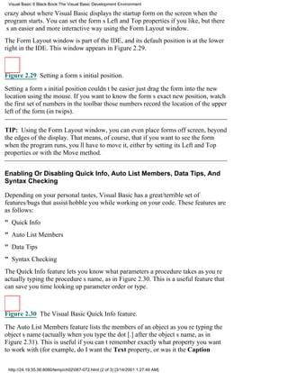Visual Basic 6 Black Book:The Visual Basic Development Environment

crazy about where Visual Basic displays the startup form on the screen when the
program starts. You can set the forms Left and Top properties if you like, but there
s an easier and more interactive way using the Form Layout window.
The Form Layout window is part of the IDE, and its default position is at the lower
right in the IDE. This window appears in Figure 2.29.



Figure 2.29 Setting a forms initial position.

Setting a forms initial position couldnt be easierjust drag the form into the new
location using the mouse. If you want to know the forms exact new position, watch
the first set of numbers in the toolbarthose numbers record the location of the upper
left of the form (in twips).

TIP: Using the Form Layout window, you can even place forms off screen, beyond
the edges of the display. That means, of course, that if you want to see the form
when the program runs, youll have to move it, either by setting its Left and Top
properties or with the Move method.


Enabling Or Disabling Quick Info, Auto List Members, Data Tips, And
Syntax Checking

Depending on your personal tastes, Visual Basic has a great/terrible set of
features/bugs that assist/hobble you while working on your code. These features are
as follows:
" Quick Info
" Auto List Members
" Data Tips
" Syntax Checking
The Quick Info feature lets you know what parameters a procedure takes as youre
actually typing the procedures name, as in Figure 2.30. This is a useful feature that
can save you time looking up parameter order or type.



Figure 2.30 The Visual Basic Quick Info feature.

The Auto List Members feature lists the members of an object as youre typing the
objects name (actually when you type the dot [.] after the objects name, as in
Figure 2.31). This is useful if you cant remember exactly what property you want
to work with (for example, do I want the Text property, or was it the Caption

 http://24.19.55.56:8080/temp/ch02067-072.html (2 of 3) [3/14/2001 1:27:49 AM]
 