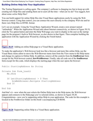 Visual Basic 6 Black Book:Deploying Your Program: Creating Setup Programs, Help Files, And Online Registration

Building Online Help Into Your Application

The Testing Department is calling again. The company’s software is changing too fast to keep up with
creating new Help files and sending them out to users all the time—what can we do? You suggest, how
about some online Help files?
You can build support for online Help files into Visual Basic applications easily by using the Web
browser control. Using that control, you can connect the users directly to the company Web site and let
them view Help files in HTML format.
Let’s see an example. Using the Visual Basic Application Wizard, create a new project named
“onlinehelp”. When the Application Wizard asks about Internet connectivity, as shown in Figure 30.19,
click the Yes option button and enter the Help Web page you want to display to the user as the startup
page for the program’s built-in Web browser, as also shown in that figure. Then complete building the
application with the Application Wizard by clicking the Finish button.



Figure 30.19 Adding an online Help page to a Visual Basic application.

To make the application’s Web browser look less like a browser and more like online Help, use the
Visual Basic menu editor to move the Web Browser menu item from the View menu to the Help menu
and change its caption to Online Help. In addition, remove all the controls from the frmBrowser form
except for the Web browser control, brwWebBrowser. Finally, take all code out of the frmBrowser
form except for this code, which displays the starting page when the user opens the browser:

Public StartingAddress As String

Private Sub Form_Load()
    Me.Show

       If Len(StartingAddress) > 0 Then
           brwWebBrowser.Navigate StartingAddress
       End If

End Sub
And that’s it—now when the user selects the Online Help item in the Help menu, the Web browser
appears and connects to the Help page you’ve selected online, as shown in Figure 30.20.
Congratulations—now you’re supporting online Help in your application. The code for this example is
located in the FrmBrowser folder on this book’s accompanying CD-ROM.



Figure 30.20 Supporting online Help in a Visual Basic application.



 http://24.19.55.56:8080/temp/ch301063-1066.html (1 of 3) [3/14/2001 2:12:32 AM]
 