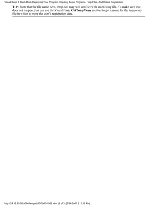 Visual Basic 6 Black Book:Deploying Your Program: Creating Setup Programs, Help Files, And Online Registration

       TIP: Note that the file name here, temp.dat, may well conflict with an existing file. To make sure that
       does not happen, you can use the Visual Basic GetTempName method to get a name for the temporary
       file in which to store the user’s registration data.




http://24.19.55.56:8080/temp/ch301063-1066.html (3 of 3) [3/14/2001 2:12:32 AM]
 