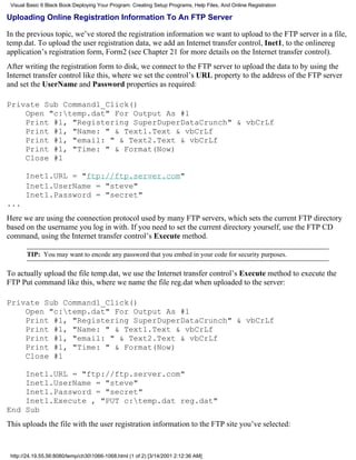 Visual Basic 6 Black Book:Deploying Your Program: Creating Setup Programs, Help Files, And Online Registration

Uploading Online Registration Information To An FTP Server

In the previous topic, we’ve stored the registration information we want to upload to the FTP server in a file,
temp.dat. To upload the user registration data, we add an Internet transfer control, Inet1, to the onlinereg
application’s registration form, Form2 (see Chapter 21 for more details on the Internet transfer control).
After writing the registration form to disk, we connect to the FTP server to upload the data to by using the
Internet transfer control like this, where we set the control’s URL property to the address of the FTP server
and set the UserName and Password properties as required:

Private Sub Command1_Click()
    Open "c:temp.dat" For Output As #1
    Print #1, "Registering SuperDuperDataCrunch" & vbCrLf
    Print #1, "Name: " & Text1.Text & vbCrLf
    Print #1, "email: " & Text2.Text & vbCrLf
    Print #1, "Time: " & Format(Now)
    Close #1

       Inet1.URL = "ftp://ftp.server.com"
       Inet1.UserName = "steve"
       Inet1.Password = "secret"
...
Here we are using the connection protocol used by many FTP servers, which sets the current FTP directory
based on the username you log in with. If you need to set the current directory yourself, use the FTP CD
command, using the Internet transfer control’s Execute method.

       TIP: You may want to encode any password that you embed in your code for security purposes.

To actually upload the file temp.dat, we use the Internet transfer control’s Execute method to execute the
FTP Put command like this, where we name the file reg.dat when uploaded to the server:

Private Sub Command1_Click()
    Open "c:temp.dat" For Output As #1
    Print #1, "Registering SuperDuperDataCrunch" & vbCrLf
    Print #1, "Name: " & Text1.Text & vbCrLf
    Print #1, "email: " & Text2.Text & vbCrLf
    Print #1, "Time: " & Format(Now)
    Close #1

    Inet1.URL = "ftp://ftp.server.com"
    Inet1.UserName = "steve"
    Inet1.Password = "secret"
    Inet1.Execute , "PUT c:temp.dat reg.dat"
End Sub
This uploads the file with the user registration information to the FTP site you’ve selected:



 http://24.19.55.56:8080/temp/ch301066-1068.html (1 of 2) [3/14/2001 2:12:36 AM]
 