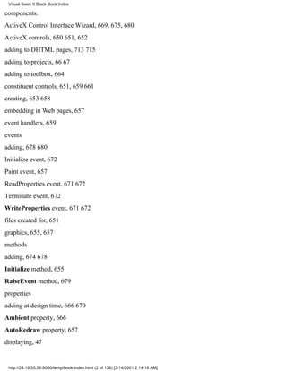 Visual Basic 6 Black Book:Index

components.
ActiveX Control Interface Wizard, 669, 675, 680
ActiveX controls, 650651, 652
adding to DHTML pages, 713715
adding to projects, 6667
adding to toolbox, 664
constituent controls, 651, 659661
creating, 653658
embedding in Web pages, 657
event handlers, 659
events
adding, 678680
Initialize event, 672
Paint event, 657
ReadProperties event, 671672
Terminate event, 672
WriteProperties event, 671672
files created for, 651
graphics, 655, 657
methods
adding, 674678
Initialize method, 655
RaiseEvent method, 679
properties
adding at design time, 666670
Ambient property, 666
AutoRedraw property, 657
displaying, 47


 http://24.19.55.56:8080/temp/book-index.html (2 of 138) [3/14/2001 2:14:18 AM]
 