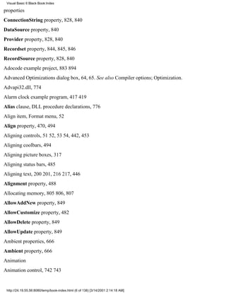 Visual Basic 6 Black Book:Index

properties
ConnectionString property, 828, 840
DataSource property, 840
Provider property, 828, 840
Recordset property, 844, 845, 846
RecordSource property, 828, 840
Adocode example project, 883894
Advanced Optimizations dialog box, 64, 65. See also Compiler options; Optimization.
Advapi32.dll, 774
Alarm clock example program, 417419
Alias clause, DLL procedure declarations, 776
Align item, Format menu, 52
Align property, 470, 494
Aligning controls, 5152, 5354, 442, 453
Aligning coolbars, 494
Aligning picture boxes, 317
Aligning status bars, 485
Aligning text, 200201, 216217, 446
Alignment property, 488
Allocating memory, 805806, 807
AllowAddNew property, 849
AllowCustomize property, 482
AllowDelete property, 849
AllowUpdate property, 849
Ambient properties, 666
Ambient property, 666
Animation
Animation control, 742743


 http://24.19.55.56:8080/temp/book-index.html (6 of 138) [3/14/2001 2:14:18 AM]
 