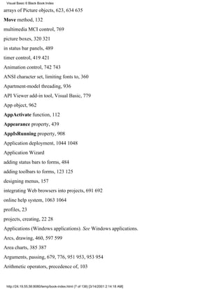 Visual Basic 6 Black Book:Index

arrays of Picture objects, 623, 634635
Move method, 132
multimedia MCI control, 769
picture boxes, 320321
in status bar panels, 489
timer control, 419421
Animation control, 742743
ANSI character set, limiting fonts to, 360
Apartment-model threading, 936
API Viewer add-in tool, Visual Basic, 779
App object, 962
AppActivate function, 112
Appearance property, 439
AppIsRunning property, 908
Application deployment, 10441048
Application Wizard
adding status bars to forms, 484
adding toolbars to forms, 123125
designing menus, 157
integrating Web browsers into projects, 691692
online help system, 10631064
profiles, 23
projects, creating, 2228
Applications (Windows applications). See Windows applications.
Arcs, drawing, 460, 597599
Area charts, 385387
Arguments, passing, 679, 776, 951953, 953954
Arithmetic operators, precedence of, 103


 http://24.19.55.56:8080/temp/book-index.html (7 of 138) [3/14/2001 2:14:18 AM]
 