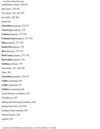 Visual Basic 6 Black Book:Index

combination charts, 390392
data series, 379381
line charts, 381, 384385
pie charts, 382383
properties
ChartData property, 376377
ChartType property, 375
Column property, 377378
ColumnCount property, 377378
Data property, 377378
DataGrid property, 379
Row property, 377378
RowCount property, 377378
RowLabel property, 378
SetData methods, 379
step charts, 381, 388390
titles, 382
ChartData property, 376377
ChDir command, 816
ChDir statement, 572
ChDrive command, 816
Check buttons in toolbars, 477
Checkboxes, 227
adding and removing at runtime, 242
background color, 229230
binding to data controls, 847
button releases, 244
caption, 229


 http://24.19.55.56:8080/temp/book-index.html (13 of 138) [3/14/2001 2:14:18 AM]
 