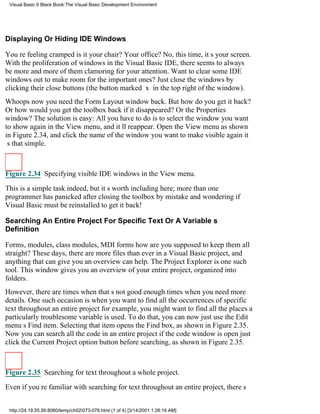 Visual Basic 6 Black Book:The Visual Basic Development Environment




Displaying Or Hiding IDE Windows

Youre feeling crampedis it your chair? Your office? No, this time, its your screen.
With the proliferation of windows in the Visual Basic IDE, there seems to always
be more and more of them clamoring for your attention. Want to clear some IDE
windows out to make room for the important ones? Just close the windows by
clicking their close buttons (the button marked x in the top right of the window).
Whoopsnow you need the Form Layout window back. But how do you get it back?
Or how would you get the toolbox back if it disappeared? Or the Properties
window? The solution is easy: All you have to do is to select the window you want
to show again in the View menu, and itll reappear. Open the View menu as shown
in Figure 2.34, and click the name of the window you want to make visible againit
s that simple.



Figure 2.34 Specifying visible IDE windows in the View menu.

This is a simple task indeed, but its worth including here; more than one
programmer has panicked after closing the toolbox by mistake and wondering if
Visual Basic must be reinstalled to get it back!

Searching An Entire Project For Specific Text Or A Variables
Definition

Forms, modules, class modules, MDI formshow are you supposed to keep them all
straight? These days, there are more files than ever in a Visual Basic project, and
anything that can give you an overview can help. The Project Explorer is one such
tool. This window gives you an overview of your entire project, organized into
folders.
However, there are times when thats not good enoughtimes when you need more
details. One such occasion is when you want to find all the occurrences of specific
text throughout an entire projectfor example, you might want to find all the places a
particularly troublesome variable is used. To do that, you can now just use the Edit
menus Find item. Selecting that item opens the Find box, as shown in Figure 2.35.
Now you can search all the code in an entire project if the code window is openjust
click the Current Project option button before searching, as shown in Figure 2.35.



Figure 2.35 Searching for text throughout a whole project.
Even if youre familiar with searching for text throughout an entire project, theres


 http://24.19.55.56:8080/temp/ch02073-078.html (1 of 4) [3/14/2001 1:28:19 AM]
 