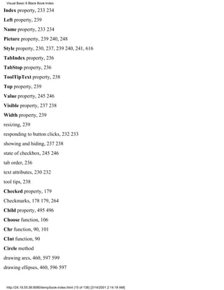 Visual Basic 6 Black Book:Index

Index property, 233234
Left property, 239
Name property, 233234
Picture property, 239240, 248
Style property, 230, 237, 239240, 241, 616
TabIndex property, 236
TabStop property, 236
ToolTipText property, 238
Top property, 239
Value property, 245246
Visible property, 237238
Width property, 239
resizing, 239
responding to button clicks, 232233
showing and hiding, 237238
state of checkbox, 245246
tab order, 236
text attributes, 230232
tool tips, 238
Checked property, 179
Checkmarks, 178179, 264
Child property, 495496
Choose function, 106
Chr function, 90, 101
CInt function, 90
Circle method
drawing arcs, 460, 597599
drawing ellipses, 460, 596597


 http://24.19.55.56:8080/temp/book-index.html (15 of 138) [3/14/2001 2:14:18 AM]
 