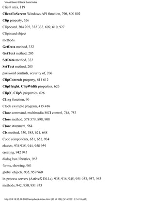 Visual Basic 6 Black Book:Index

Client area, 119
ClientToScreen Windows API function, 790, 800802
Clip property, 626
Clipboard, 204205, 332333, 609, 610, 927
Clipboard object
methods
GetData method, 332
GetText method, 205
SetData method, 332
SetText method, 205
password controls, security of, 206
ClipControls property, 611612
ClipHeight, ClipWidth properties, 626
ClipX, ClipY properties, 626
CLng function, 90
Clock example program, 415416
Close command, multimedia MCI control, 748, 753
Close method, 578579, 898, 908
Close statement, 564
Cls method, 330, 585, 621, 648
Code components, 651, 652, 934
classes, 934935, 944, 958959
creating, 942945
dialog box libraries, 962
forms, showing, 961
global objects, 935, 959960
in-process servers (ActiveX DLLs), 935, 936, 945, 951953, 957, 963
methods, 942, 950, 951953


 http://24.19.55.56:8080/temp/book-index.html (17 of 138) [3/14/2001 2:14:18 AM]
 