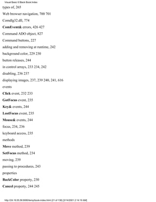 Visual Basic 6 Black Book:Index

types of, 265
Web browser navigation, 700701
Comdlg32.dll, 774
ComEvent& errors, 426427
Command ADO object, 827
Command buttons, 227
adding and removing at runtime, 242
background color, 229230
button releases, 244
in control arrays, 233234, 242
disabling, 236237
displaying images, 237, 239240, 241, 616
events
Click event, 232233
GotFocus event, 235
Key& events, 244
LostFocus event, 235
Mouse& events, 244
focus, 234, 236
keyboard access, 235
methods
Move method, 239
SetFocus method, 234
moving, 239
passing to procedures, 243
properties
BackColor property, 230
Cancel property, 244245


 http://24.19.55.56:8080/temp/book-index.html (21 of 138) [3/14/2001 2:14:19 AM]
 