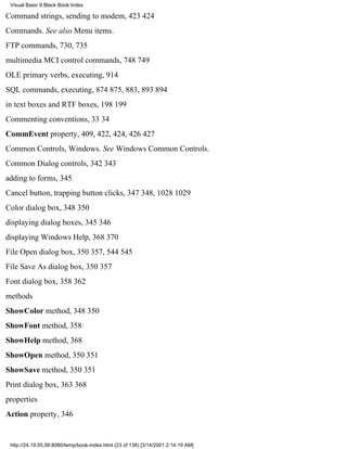 Visual Basic 6 Black Book:Index

Command strings, sending to modem, 423424
Commands. See also Menu items.
FTP commands, 730, 735
multimedia MCI control commands, 748749
OLE primary verbs, executing, 914
SQL commands, executing, 874875, 883, 893894
in text boxes and RTF boxes, 198199
Commenting conventions, 3334
CommEvent property, 409, 422, 424, 426427
Common Controls, Windows. See Windows Common Controls.
Common Dialog controls, 342343
adding to forms, 345
Cancel button, trapping button clicks, 347348, 10281029
Color dialog box, 348350
displaying dialog boxes, 345346
displaying Windows Help, 368370
File Open dialog box, 350357, 544545
File Save As dialog box, 350357
Font dialog box, 358362
methods
ShowColor method, 348350
ShowFont method, 358
ShowHelp method, 368
ShowOpen method, 350351
ShowSave method, 350351
Print dialog box, 363368
properties
Action property, 346


 http://24.19.55.56:8080/temp/book-index.html (23 of 138) [3/14/2001 2:14:19 AM]
 