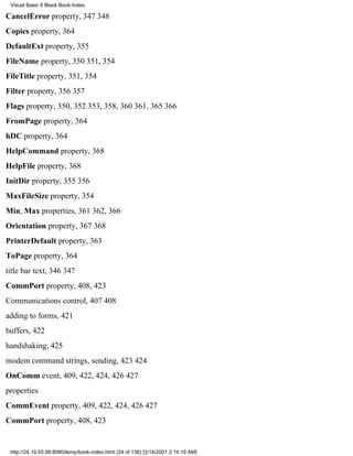 Visual Basic 6 Black Book:Index

CancelError property, 347348
Copies property, 364
DefaultExt property, 355
FileName property, 350351, 354
FileTitle property, 351, 354
Filter property, 356357
Flags property, 350, 352353, 358, 360361, 365366
FromPage property, 364
hDC property, 364
HelpCommand property, 368
HelpFile property, 368
InitDir property, 355356
MaxFileSize property, 354
Min, Max properties, 361362, 366
Orientation property, 367368
PrinterDefault property, 363
ToPage property, 364
title bar text, 346347
CommPort property, 408, 423
Communications control, 407408
adding to forms, 421
buffers, 422
handshaking, 425
modem command strings, sending, 423424
OnComm event, 409, 422, 424, 426427
properties
CommEvent property, 409, 422, 424, 426427
CommPort property, 408, 423


 http://24.19.55.56:8080/temp/book-index.html (24 of 138) [3/14/2001 2:14:19 AM]
 