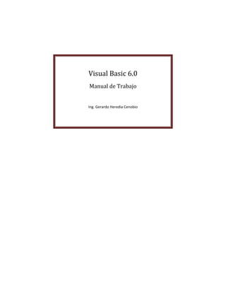  

 

 




        Visual	Basic	6.0	
                       
        Manual	de	Trabajo	
                       
                       
                       
        Ing. Gerardo Heredia Cenobio 
                       



 

     




                                        0 
 
 