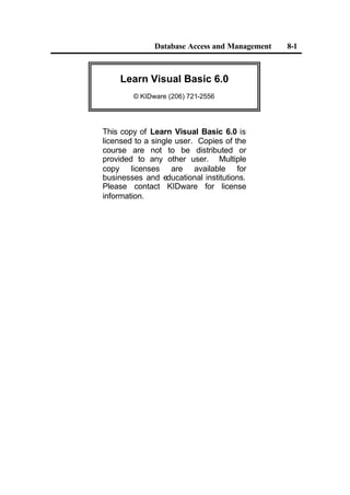 Database Access and Management 8-1
Learn Visual Basic 6.0
© KIDware (206) 721-2556
This copy of Learn Visual Basic 6.0 is
licensed to a single user. Copies of the
course are not to be distributed or
provided to any other user. Multiple
copy licenses are available for
businesses and educational institutions.
Please contact KIDware for license
information.
 
