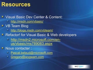 ResourcesVisual Basic Dev Center & Content:http://msdn.com/vbasic/VB Team Bloghttp://blogs.msdn.com/vbteam/Refactor! for Visual Basic & Web developershttp://msdn2.microsoft.com/en-us/vbasic/ms789083.aspxNous contacter :Pascal.belaud@microsoft.comGregory@wygwam.com