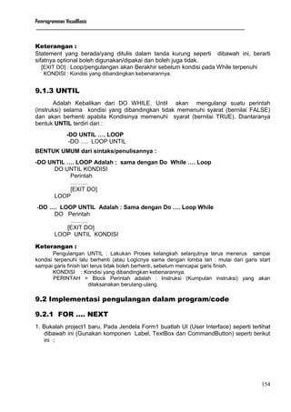 Pemrogramman VisualBasic
____________________________________________________________________________________________________________
154
Keterangan :
Statement yang berada/yang ditulis dalam tanda kurung seperti dibawah ini, berarti
sifatnya optional boleh digunakan/dipakai dan boleh juga tidak.
[EXIT DO] : Loop/pengulangan akan Berakhir sebelum kondisi pada While terpenuhi
KONDISI : Kondisi yang dibandingkan kebenarannya.
9.1.3 UNTIL
Adalah Kebalikan dari DO WHILE. Until akan mengulangi suatu perintah
(instruksi) selama kondisi yang dibandingkan tidak memenuhi syarat (bernilai FALSE)
dan akan berhenti apabila Kondisinya memenuhi syarat (bernilai TRUE). Diantaranya
bentuk UNTIL terdiri dari :
-DO UNTIL …. LOOP
-DO …. LOOP UNTIL
BENTUK UMUM dari sintaks/penulisannya :
-DO UNTIL …. LOOP Adalah : sama dengan Do While …. Loop
DO UNTIL KONDISI
Perintah
………
[EXIT DO]
LOOP
-DO …. LOOP UNTIL Adalah : Sama dengan Do …. Loop While
DO Perintah
………
[EXIT DO]
LOOP UNTIL KONDISI
Keterangan :
Pengulangan UNTIL : Lakukan Proses kelangkah selanjutnya terus menerus sampai
kondisi terpenuhi lalu berhenti (atau Logicnya sama dengan lomba lari : mulai dari garis start
sampai garis finish lari terus tidak boleh berhenti, sebelum mencapai garis finish.
KONDISI : Kondisi yang dibandingkan kebenarannya.
PERINTAH = Block Perintah adalah : Instruksi (Kumpulan instruksi) yang akan
dilaksanakan berulang-ulang.
9.2 Implementasi pengulangan dalam program/code
9.2.1 FOR …. NEXT
1. Bukalah project1 baru, Pada Jendela Form1 buatlah UI (User Interface) seperti terlihat
dibawah ini (Gunakan komponen Label, TextBox dan CommandButton) seperti berikut
ini :
 