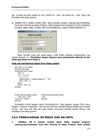 Pemrogramman VisualBasic
____________________________________________________________________________________________________________
156
dan 20 pada nilai akhir setelah itu click Tombol For… Next dan tombol For… Next Step. Lalu
Perhatikan hasil setiap operasi !
2. Aktifkan VB 6 melalui tombol Start. Buka kembali project1 LatLoop.vbp.Tambahkan
Form baru (Form2) ke dalam Project1. Pada Jendela Form2 buatlah UI (User Interface)
Gunakan object Label, TextBox dan CommandButton), seperti terlihat dibawah ini :
Buka Jendela Code dan pada bagian Code Editor ketikkan kode/program nya
seperti dibawah ini : (Perhatikan dengan seksama baris perbarisCode dibawah ini dan
amati juga disain form diatas !)
Kode utk menjalankan disain form diatas adalah :
Dim TOT, A, I As Integer
Dim RATA As Single
Private Sub Form_Load()
TOT = 0
For I = 1 To 10
A = I * I * I
Label2.Caption = Label2.Caption & ", " & A
TOT = TOT + A
Next I
RATA = TOT / 10
End Sub
Private Sub Command1_Click() Private Sub Command2_Click()
Text1.Text = TOT End
Text2.Text = RATA End Sub
End Sub
Simpanlah Form2 dengan nama Formloop02.frm. Coba jalankan, dengan Click menu
Project > Project1 Properties > lalu klik tab General. Gantilah Startup Object-nya menjadi
Form2. dan Click Icon Start (►) pada toolbar. Kemudian Clicklah tombol Hitung. Lalu
Perhatikan hasil setiap operasi !
9.2.2 PENGULANGAN DO WHILE DAN DO UNTIL
1. Aktifkan VB 6 melalui tombol Start. Buka kembali project1
LatLoop.vbp.Tambahkan Form baru (Form3) ke dalam Project1. Pada Jendela
 